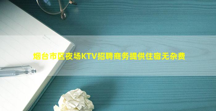 烟台市区夜场KTV招聘商务提供住宿无杂费